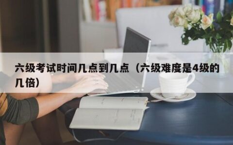 六级考试时间几点到几点（六级难度是4级的几倍）