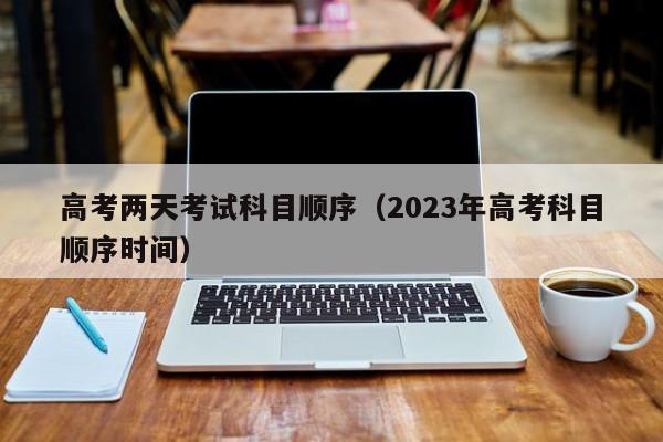 高考两天考试科目顺序（2023年高考科目顺序时间）