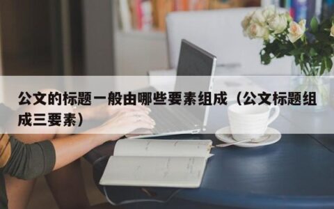 公文的标题一般由哪些要素组成（公文标题组成三要素）