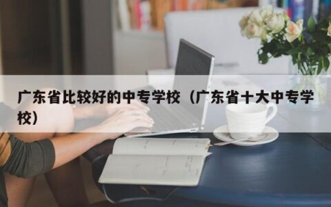 广东省比较好的中专学校（广东省十大中专学校）