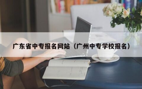广东省中专报名网站（广州中专学校报名）