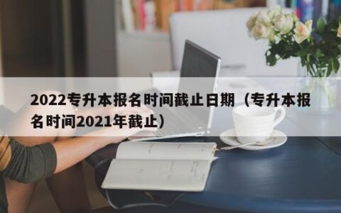 2022专升本报名时间截止日期（专升本报名时间2021年截止）