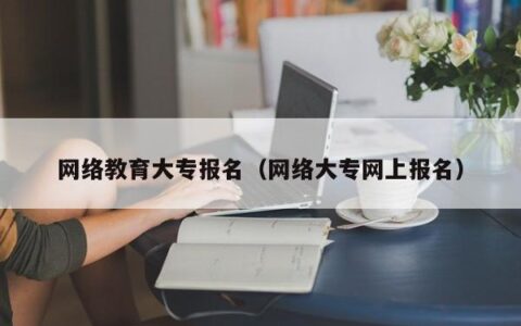 网络教育大专报名（网络大专网上报名）