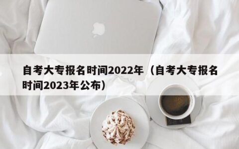 自考大专报名时间2022年（自考大专报名时间2023年公布）