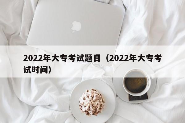 022年大专考试题目（2022年大专考试时间）"