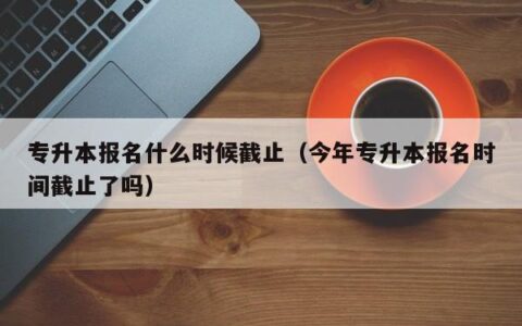专升本报名什么时候截止（今年专升本报名时间截止了吗）