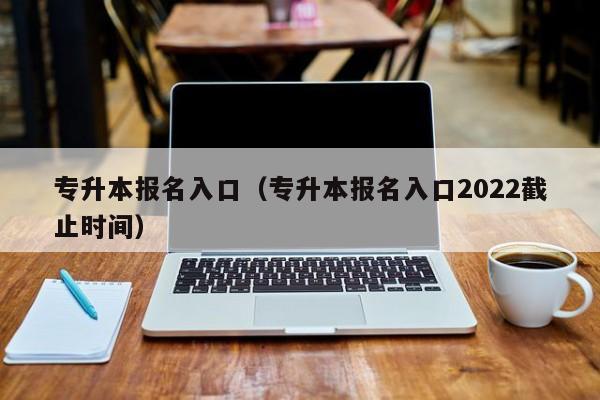 专升本报名入口（专升本报名入口2022截止时间）