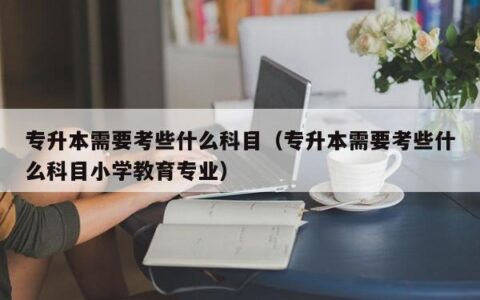 专升本需要考些什么科目（专升本需要考些什么科目小学教育专业）