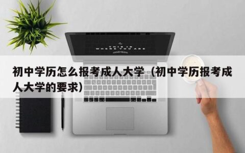 初中学历怎么报考成人大学（初中学历报考成人大学的要求）