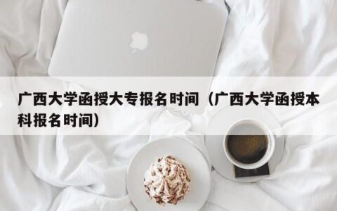 广西大学函授大专报名时间（广西大学函授本科报名时间）