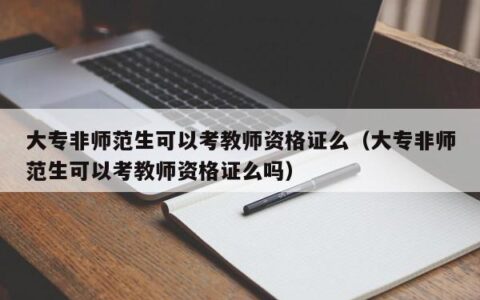 大专非师范生可以考教师资格证么（大专非师范生可以考教师资格证么吗）