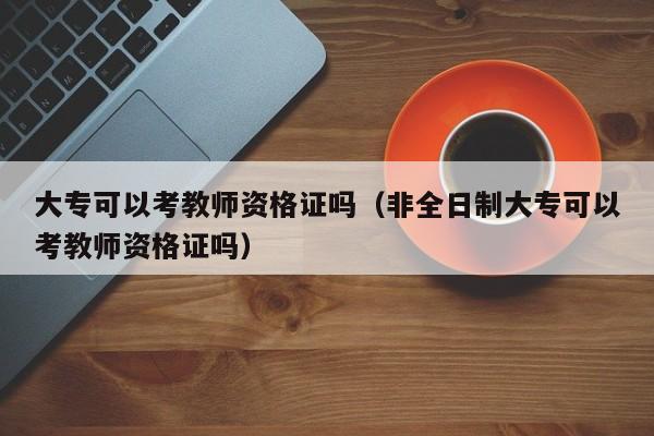大专可以考教师资格证吗（非全日制大专可以考教师资格证吗）