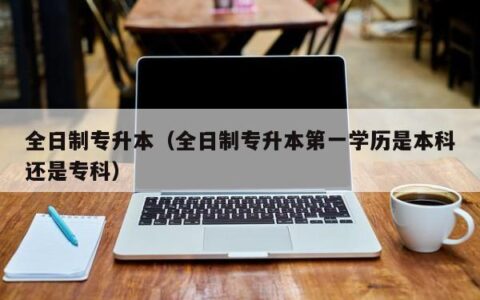 全日制专升本（全日制专升本第一学历是本科还是专科）