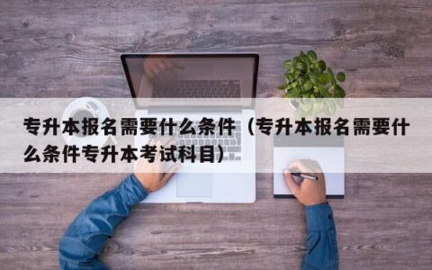 专升本报名需要什么条件（专升本报名需要什么条件专升本考试科目）