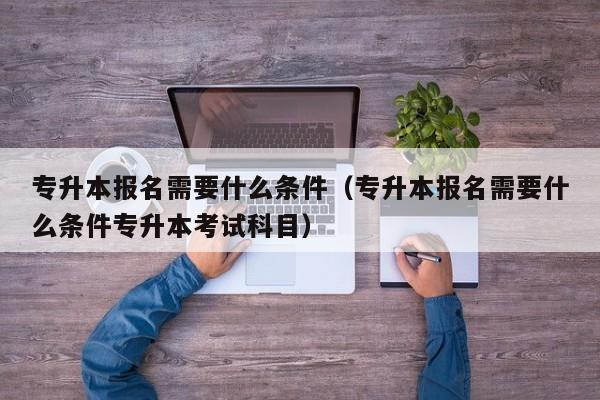 专升本报名需要什么条件（专升本报名需要什么条件专升本考试科目）