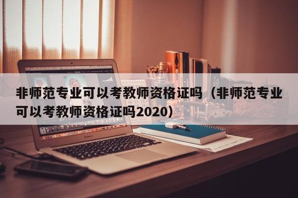 非师范专业可以考教师资格证吗（非师范专业可以考教师资格证吗2020）