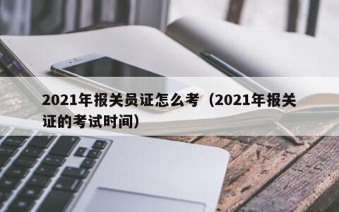2021年报关员证怎么考（2021年报关证的考试时间）