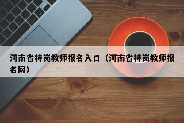 河南省特岗教师报名入口（河南省特岗教师报名网）