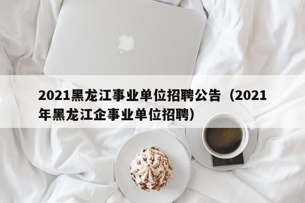 021黑龙江事业单位招聘公告（2021年黑龙江企事业单位招聘）"
