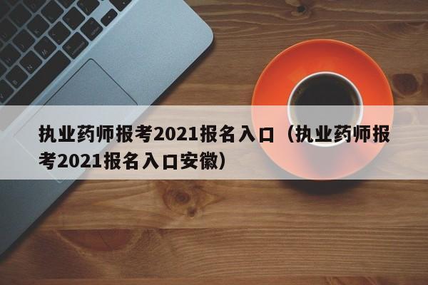 执业药师报考2021报名入口（执业药师报考2021报名入口安徽）