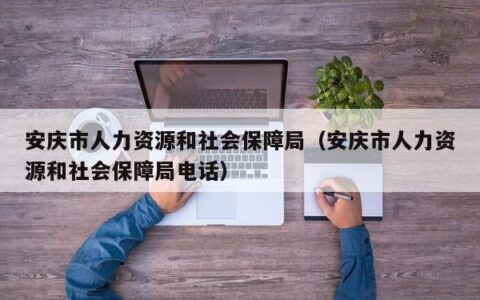 安庆市人力资源和社会保障局（安庆市人力资源和社会保障局电话）