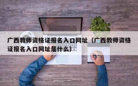 广西教师资格证报名入口网址（广西教师资格证报名入口网址是什么）