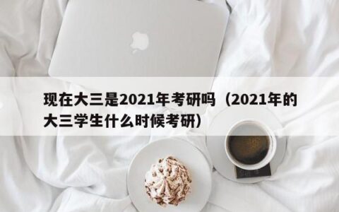 现在大三是2021年考研吗（2021年的大三学生什么时候考研）