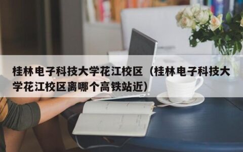 桂林电子科技大学花江校区（桂林电子科技大学花江校区离哪个高铁站近）