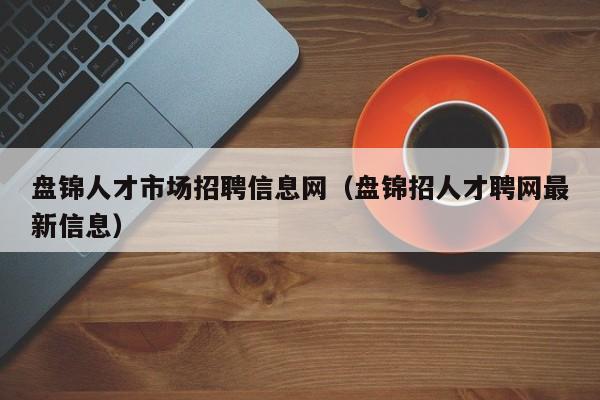 盘锦人才市场招聘信息网（盘锦招人才聘网最新信息）