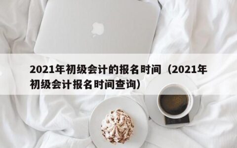 2021年初级会计的报名时间（2021年初级会计报名时间查询）