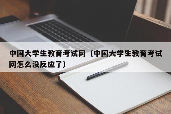 中国大学生教育考试网（中国大学生教育考试网怎么没反应了）