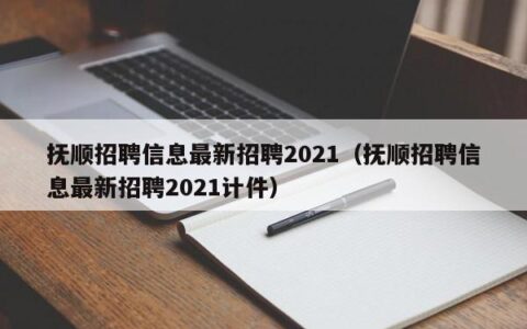 抚顺招聘信息最新招聘2021（抚顺招聘信息最新招聘2021计件）