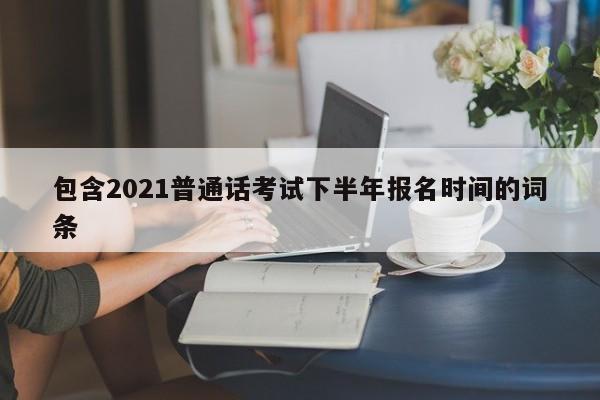 包含2021普通话考试下半年报名时间的词条