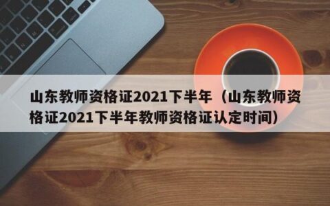 山东教师资格证2021下半年（山东教师资格证2021下半年教师资格证认定时间）