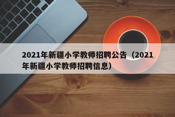 021年新疆小学教师招聘公告（2021年新疆小学教师招聘信息）"