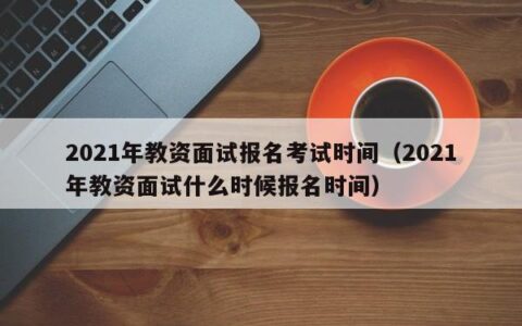 2021年教资面试报名考试时间（2021年教资面试什么时候报名时间）