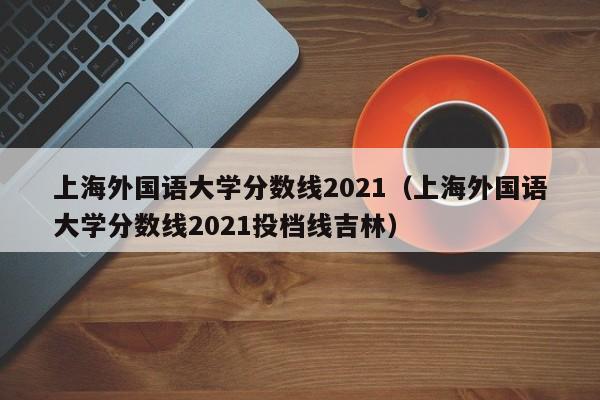上海外国语大学分数线2021（上海外国语大学分数线2021投档线吉林）