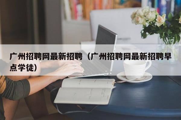 广州招聘网最新招聘（广州招聘网最新招聘早点学徒）