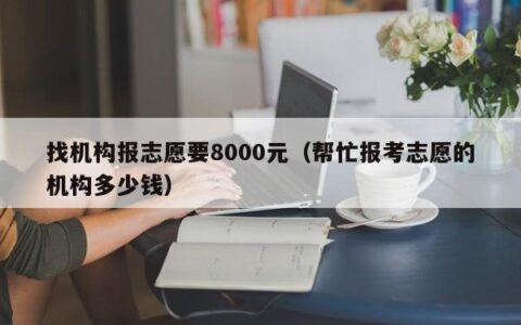 找机构报志愿要8000元（帮忙报考志愿的机构多少钱）