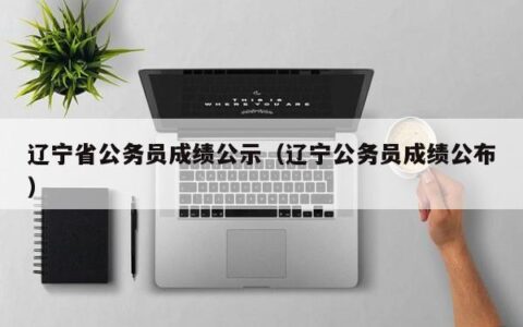 辽宁省公务员成绩公示（辽宁公务员成绩公布）