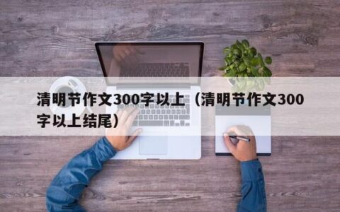 清明节作文300字以上（清明节作文300字以上结尾）