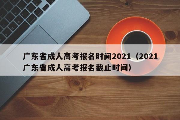 广东省成人高考报名时间2021（2021广东省成人高考报名截止时间）