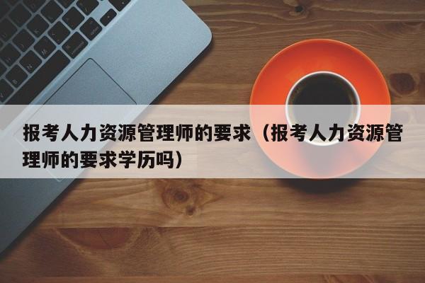 报考人力资源管理师的要求（报考人力资源管理师的要求学历吗）