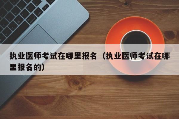 执业医师考试在哪里报名（执业医师考试在哪里报名的）