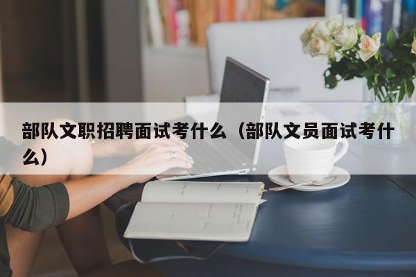 部队文职招聘面试考什么（部队文员面试考什么）