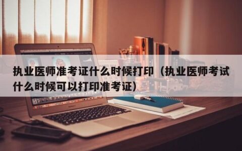 执业医师准考证什么时候打印（执业医师考试什么时候可以打印准考证）
