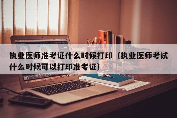 执业医师准考证什么时候打印（执业医师考试什么时候可以打印准考证）