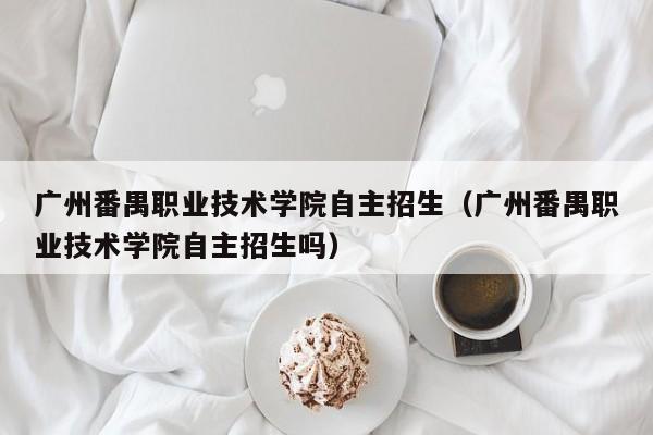 广州番禺职业技术学院自主招生（广州番禺职业技术学院自主招生吗）