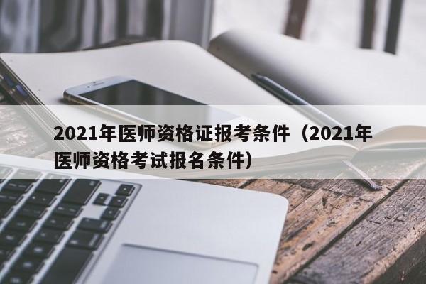 021年医师资格证报考条件（2021年医师资格考试报名条件）"