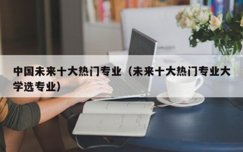 中国未来十大热门专业（未来十大热门专业大学选专业）